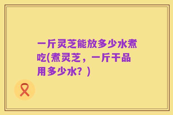 一斤灵芝能放多少水煮吃(煮灵芝，一斤干品用多少水？)