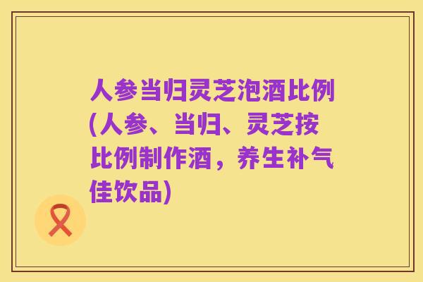 人参当归灵芝泡酒比例(人参、当归、灵芝按比例制作酒,养生补气佳饮品)