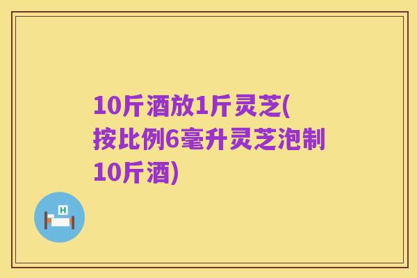 10斤酒放1斤灵芝(按比例6毫升灵芝泡制10斤酒)