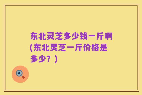东北灵芝多少钱一斤啊(东北灵芝一斤价格是多少?)