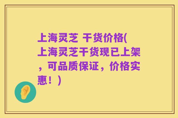 上海灵芝 干货价格(上海灵芝干货现已上架,可品质保证,价格实惠!)