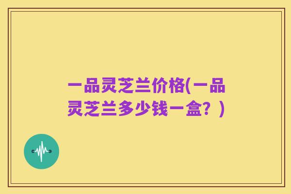一品灵芝兰价格(一品灵芝兰多少钱一盒?)