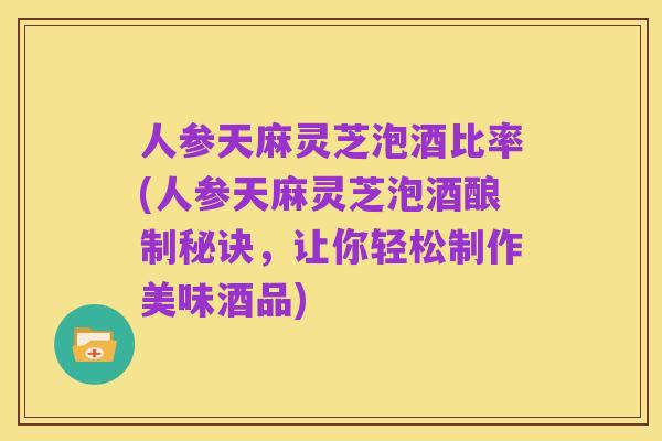 人参天麻灵芝泡酒比率(人参天麻灵芝泡酒酿制秘诀,让你轻松制作美味酒品)