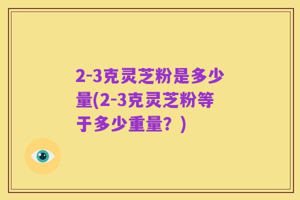 2-3克灵芝粉是多少量(2-3克灵芝粉等于多少重量?)