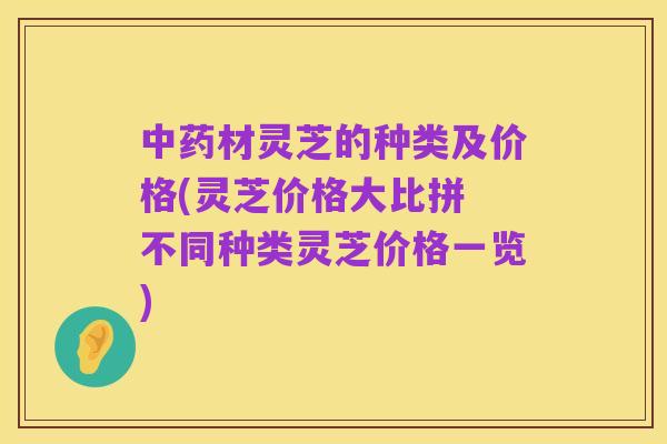 中药材灵芝的种类及价格(灵芝价格大比拼 不同种类灵芝价格一览)