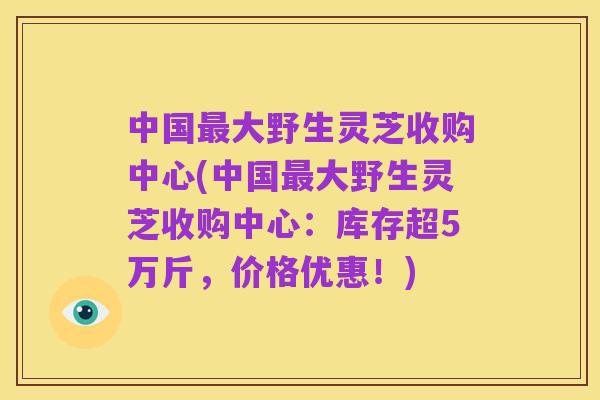 中国最大野生灵芝收购中心(中国最大野生灵芝收购中心:库存超5万斤,价格优惠!)
