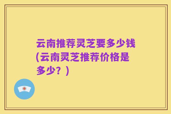云南推荐灵芝要多少钱(云南灵芝推荐价格是多少？)