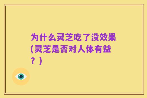 为什么灵芝吃了没效果(灵芝是否对人体有益?)