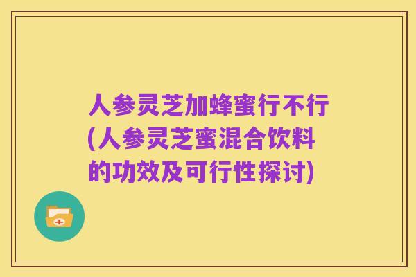 人参灵芝加蜂蜜行不行(人参灵芝蜜混合饮料的功效及可行性探讨)