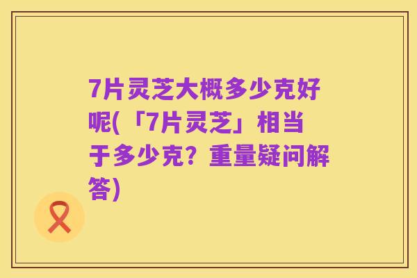 7片灵芝大概多少克好呢(「7片灵芝」相当于多少克?重量疑问解答)