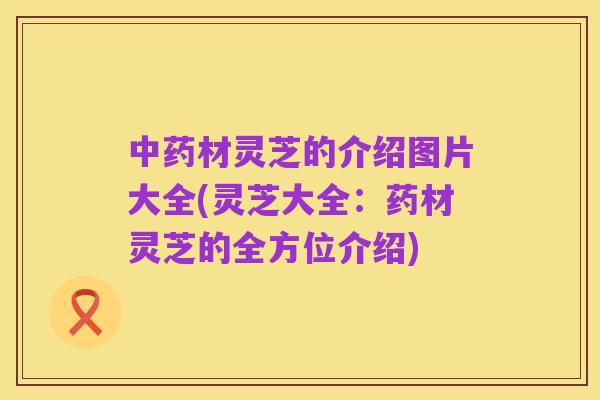 中药材灵芝的介绍图片大全(灵芝大全：药材灵芝的全方位介绍)