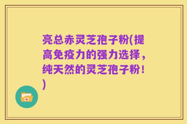 亮总赤灵芝孢子粉(提高免疫力的强力选择，纯天然的灵芝孢子粉！)
