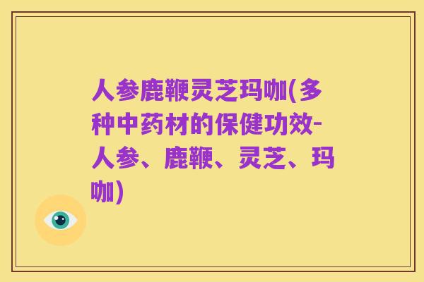 人参鹿鞭灵芝玛咖(多种中药材的保健功效-人参、鹿鞭、灵芝、玛咖)