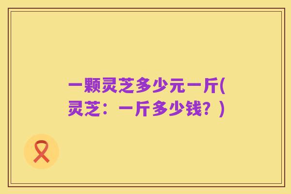 一颗灵芝多少元一斤(灵芝：一斤多少钱？)