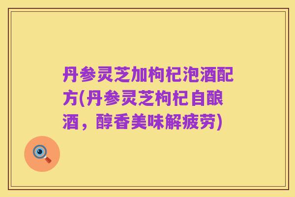 丹参灵芝加枸杞泡酒配方(丹参灵芝枸杞自酿酒,醇香美味解疲劳)