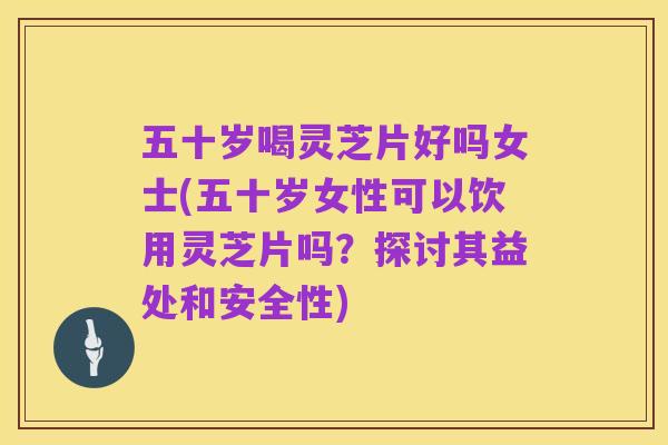 五十岁喝灵芝片好吗女士(五十岁女性可以饮用灵芝片吗？探讨其益处和安全性)