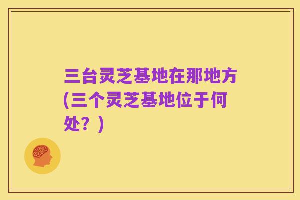 三台灵芝基地在那地方(三个灵芝基地位于何处?)