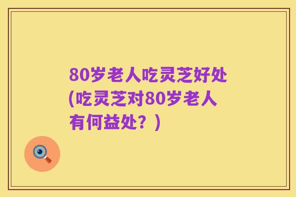 80岁老人吃灵芝好处(吃灵芝对80岁老人有何益处？)