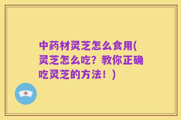中药材灵芝怎么食用(灵芝怎么吃?教你正确吃灵芝的方法!)