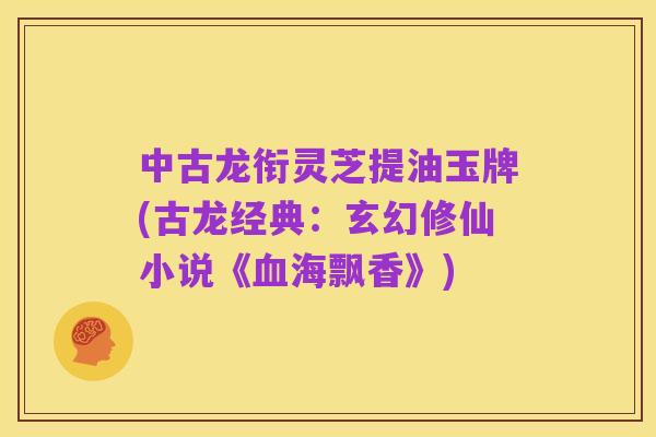 中古龙衔灵芝提油玉牌(古龙经典：玄幻修仙小说《血海飘香》)
