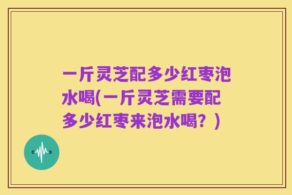 一斤灵芝配多少红枣泡水喝(一斤灵芝需要配多少红枣来泡水喝？)