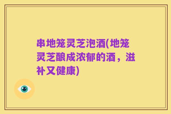 串地笼灵芝泡酒(地笼灵芝酿成浓郁的酒,滋补又健康)