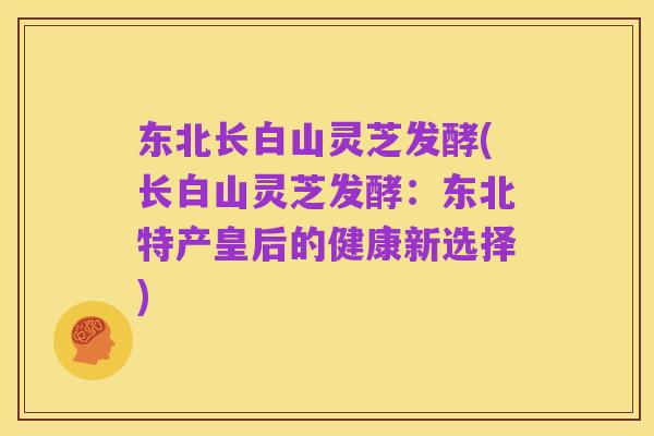 东北长白山灵芝发酵(长白山灵芝发酵:东北特产皇后的健康新选择)