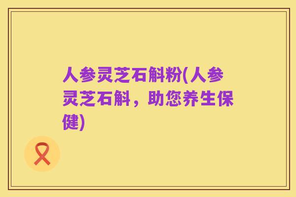 人参灵芝石斛粉(人参灵芝石斛,助您养生保健)