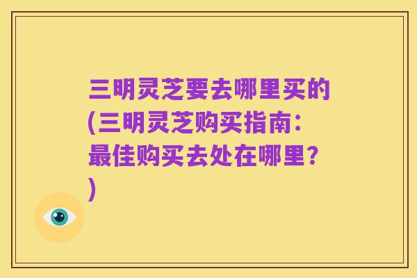 三明灵芝要去哪里买的(三明灵芝购买指南:最佳购买去处在哪里?)