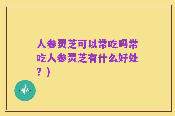 人参灵芝可以常吃吗常吃人参灵芝有什么好处?)
