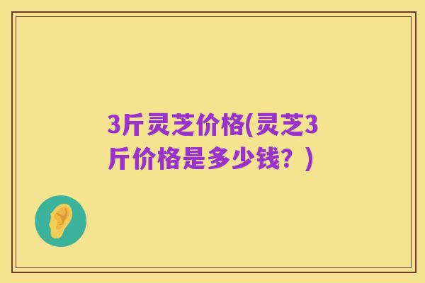 3斤灵芝价格(灵芝3斤价格是多少钱？)