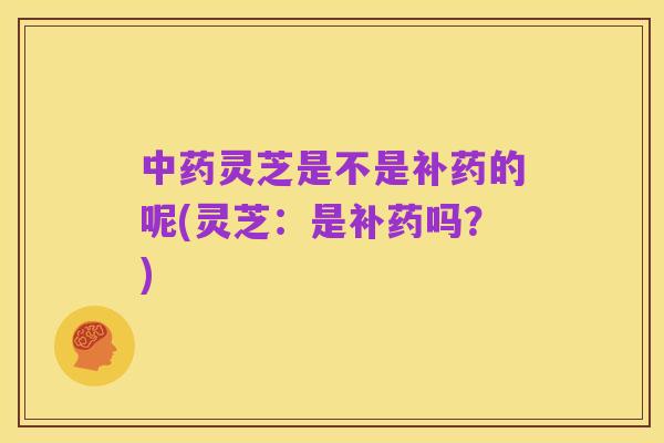 中药灵芝是不是补药的呢(灵芝:是补药吗?)