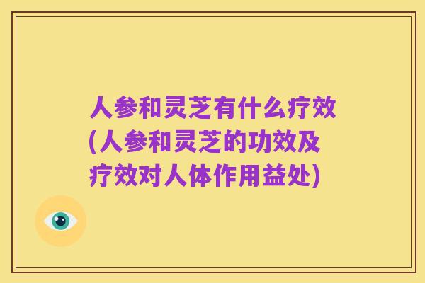 人参和灵芝有什么疗效(人参和灵芝的功效及疗效对人体作用益处)