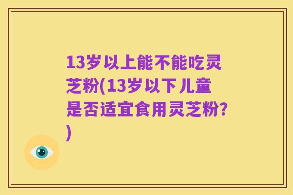 13岁以上能不能吃灵芝粉(13岁以下儿童是否适宜食用灵芝粉？)