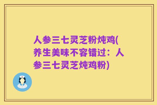 人参三七灵芝粉炖鸡(养生美味不容错过：人参三七灵芝炖鸡粉)