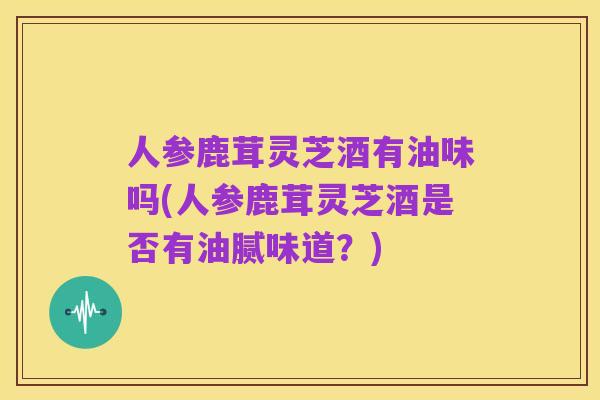 人参鹿茸灵芝酒有油味吗(人参鹿茸灵芝酒是否有油腻味道?)