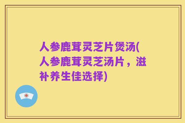 人参鹿茸灵芝片煲汤(人参鹿茸灵芝汤片,滋补养生佳选择)