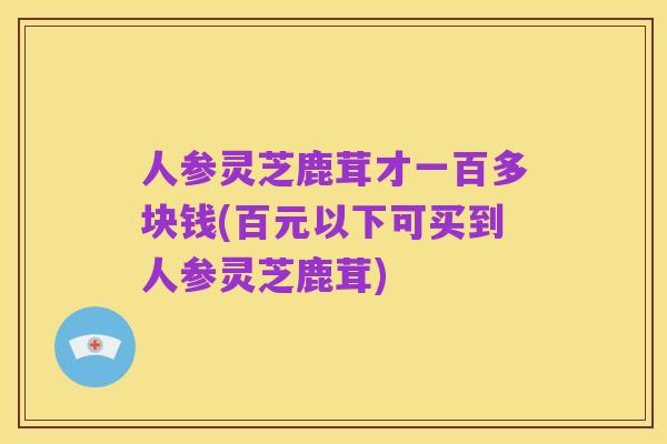 人参灵芝鹿茸才一百多块钱(百元以下可买到人参灵芝鹿茸)
