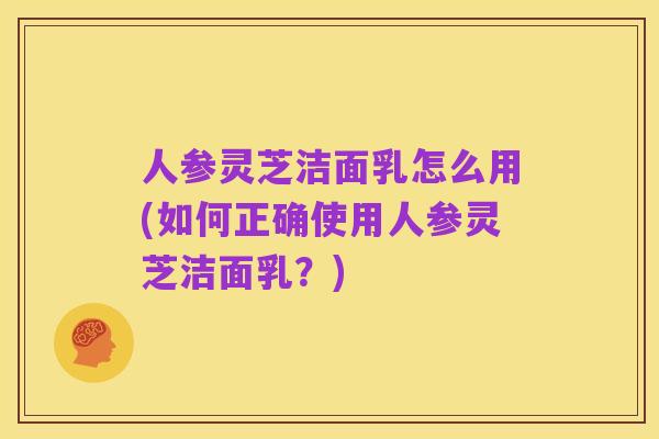 人参灵芝洁面乳怎么用(如何正确使用人参灵芝洁面乳？)