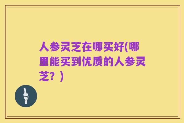人参灵芝在哪买好(哪里能买到优质的人参灵芝?)