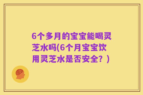 6个多月的宝宝能喝灵芝水吗(6个月宝宝饮用灵芝水是否安全?)