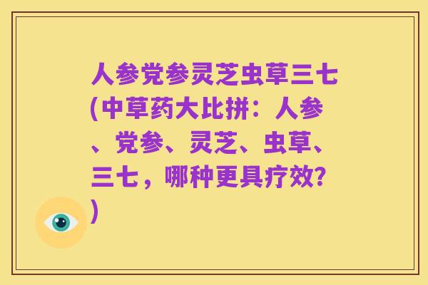 人参党参灵芝虫草三七(中草药大比拼:人参、党参、灵芝、虫草、三七,哪种更具疗效?)