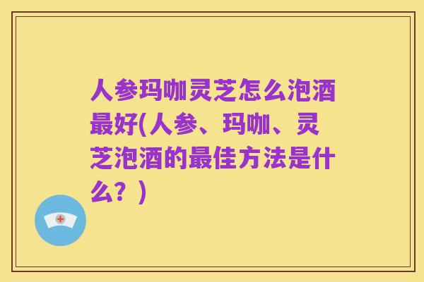 人参玛咖灵芝怎么泡酒最好(人参、玛咖、灵芝泡酒的最佳方法是什么？)