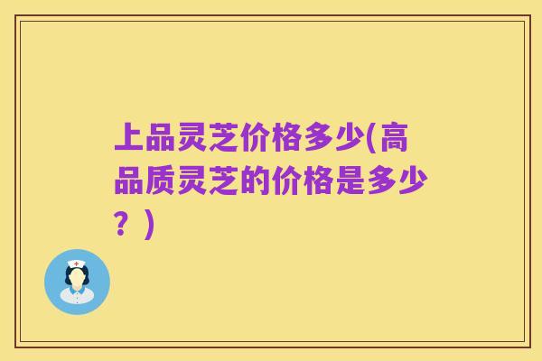 上品灵芝价格多少(高品质灵芝的价格是多少?)