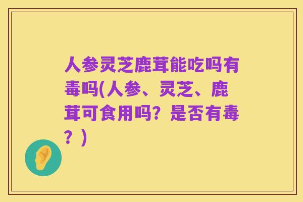 人参灵芝鹿茸能吃吗有毒吗(人参、灵芝、鹿茸可食用吗?是否有毒?)