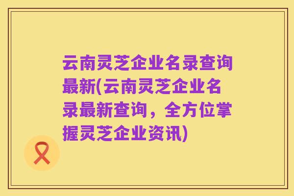 云南灵芝企业名录查询最新(云南灵芝企业名录最新查询,全方位掌握灵芝企业资讯)