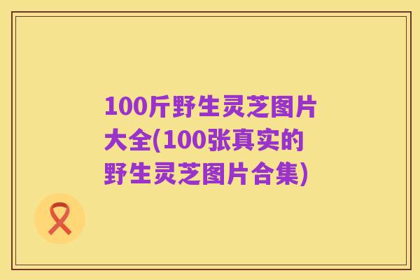 100斤野生灵芝图片大全(100张真实的野生灵芝图片合集)