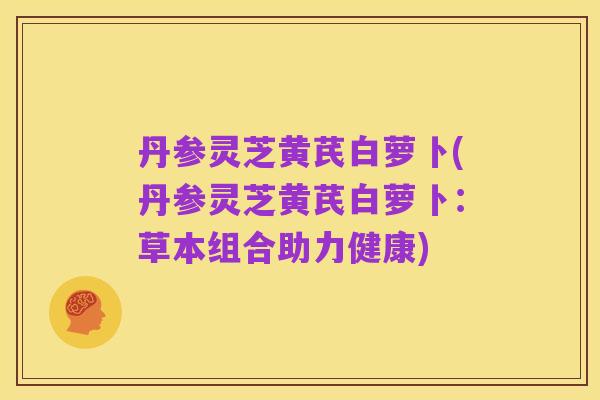 丹参灵芝黄芪白萝卜(丹参灵芝黄芪白萝卜:草本组合助力健康)