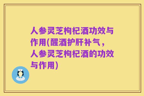 人参灵芝枸杞酒功效与作用(醒酒护肝补气,人参灵芝枸杞酒的功效与作用)