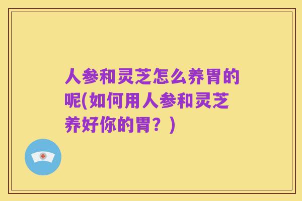 人参和灵芝怎么养胃的呢(如何用人参和灵芝养好你的胃？)